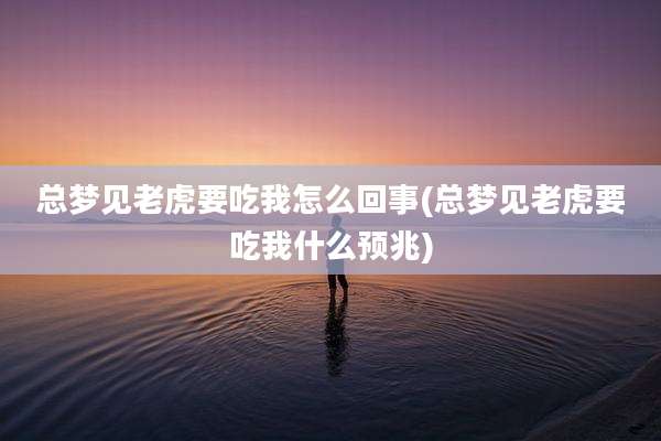 总梦见老虎要吃我怎么回事(总梦见老虎要吃我什么预兆)