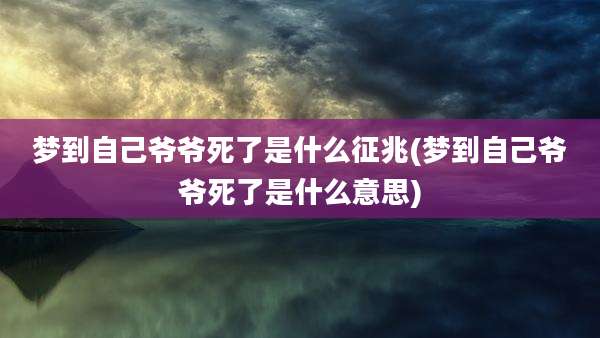 梦到自己爷爷死了是什么征兆(梦到自己爷爷死了是什么意思)