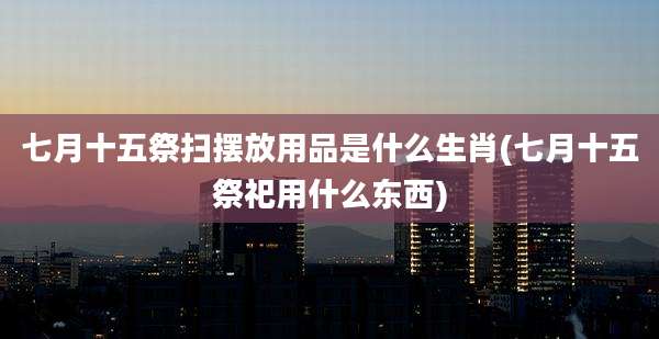 七月十五祭扫摆放用品是什么生肖(七月十五祭祀用什么东西)