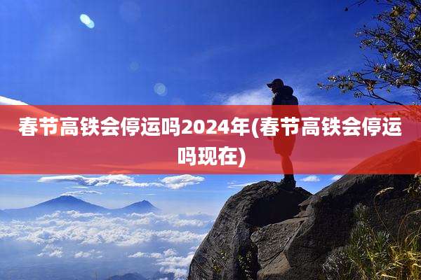 春节高铁会停运吗2024年(春节高铁会停运吗现在)