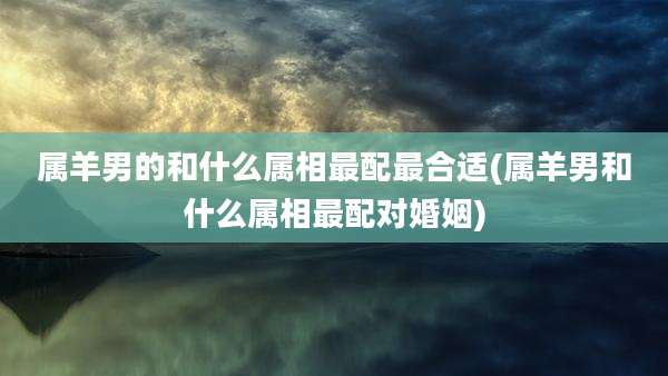 属羊男的和什么属相最配最合适(属羊男和什么属相最配对婚姻)