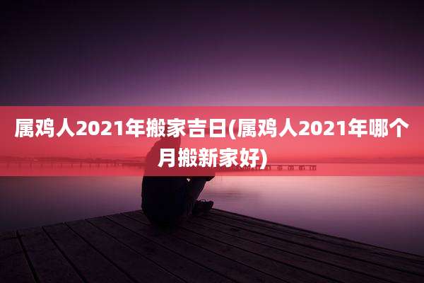 属鸡人2021年搬家吉日(属鸡人2021年哪个月搬新家好)