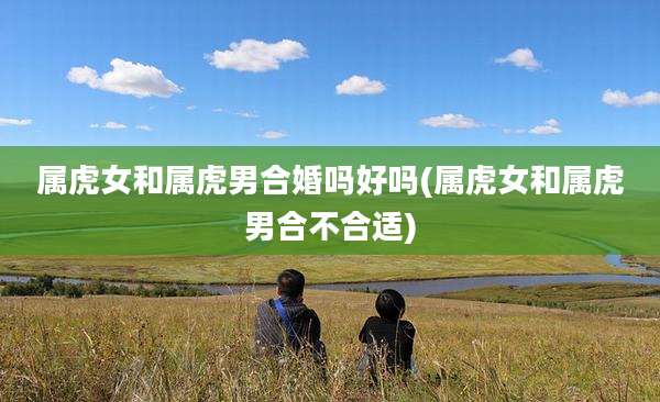 属虎女和属虎男合婚吗好吗(属虎女和属虎男合不合适)