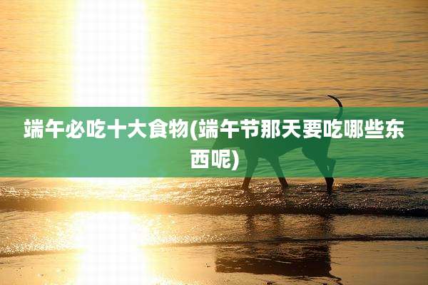 端午必吃十大食物(端午节那天要吃哪些东西呢)