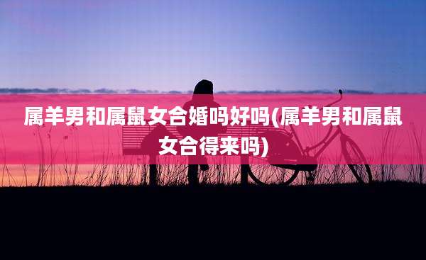 属羊男和属鼠女合婚吗好吗(属羊男和属鼠女合得来吗)