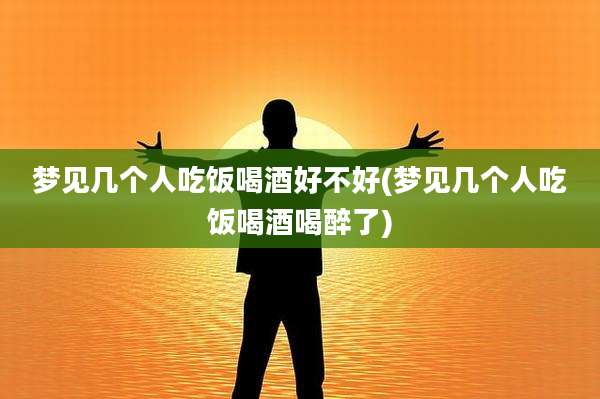梦见几个人吃饭喝酒好不好(梦见几个人吃饭喝酒喝醉了)