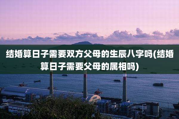结婚算日子需要双方父母的生辰八字吗(结婚算日子需要父母的属相吗)
