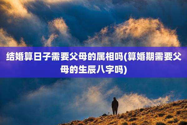 结婚算日子需要父母的属相吗(算婚期需要父母的生辰八字吗)