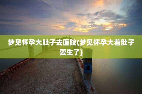 梦见怀孕大肚子去医院(梦见怀孕大着肚子要生了)