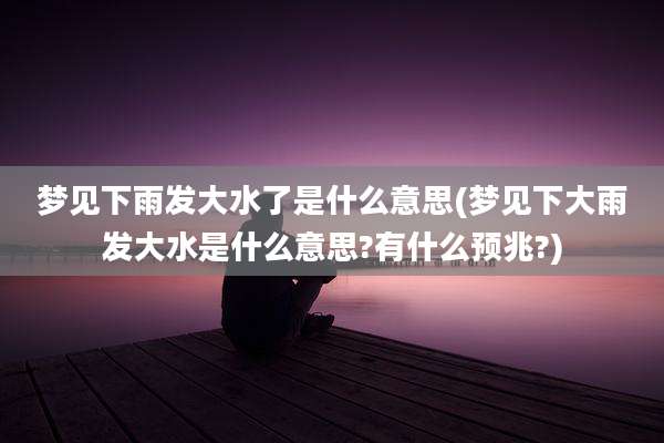 梦见下雨发大水了是什么意思(梦见下大雨发大水是什么意思?有什么预兆?)