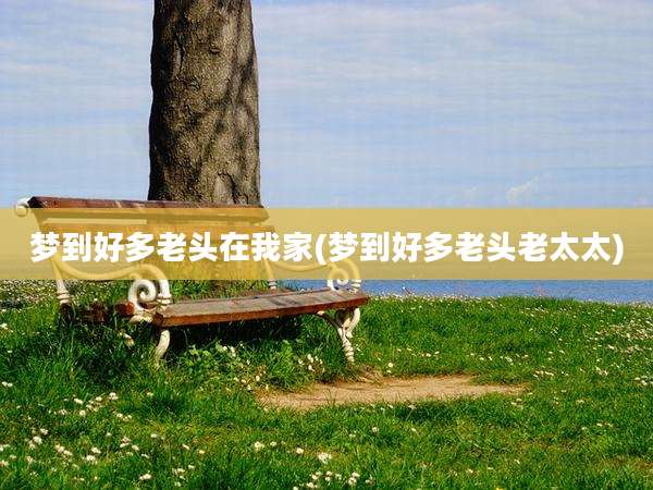 梦到好多老头在我家(梦到好多老头老太太)