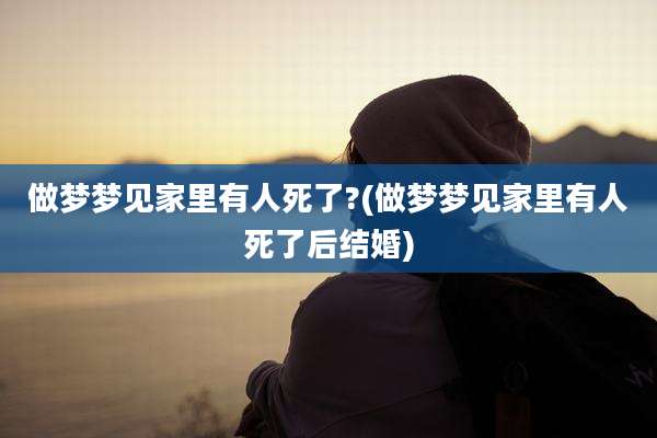 做梦梦见家里有人死了?(做梦梦见家里有人死了后结婚)