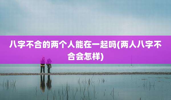 八字不合的两个人能在一起吗(两人八字不合会怎样)