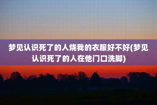 梦见认识死了的人烧我的衣服好不好(梦见认识死了的人在他门口洗脚)