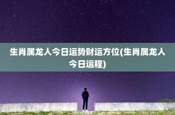 生肖属龙人今日运势财运方位(生肖属龙人今日运程)