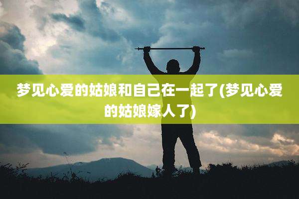 梦见心爱的姑娘和自己在一起了(梦见心爱的姑娘嫁人了)