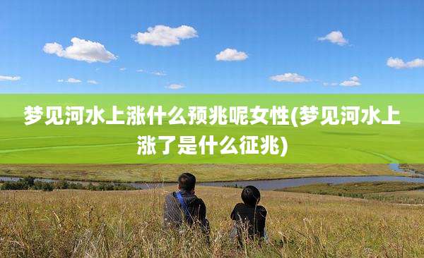 梦见河水上涨什么预兆呢女性(梦见河水上涨了是什么征兆)