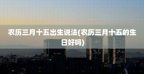 农历三月十五出生说法(农历三月十五的生日好吗)