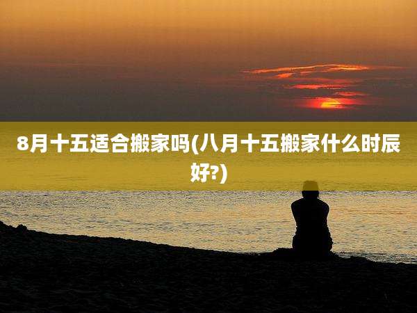 8月十五适合搬家吗(八月十五搬家什么时辰好?)