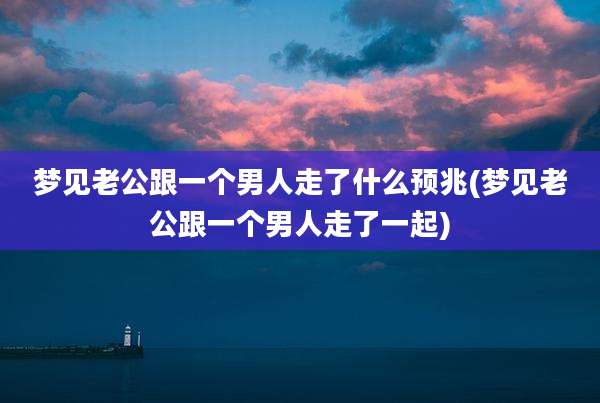 梦见老公跟一个男人走了什么预兆(梦见老公跟一个男人走了一起)