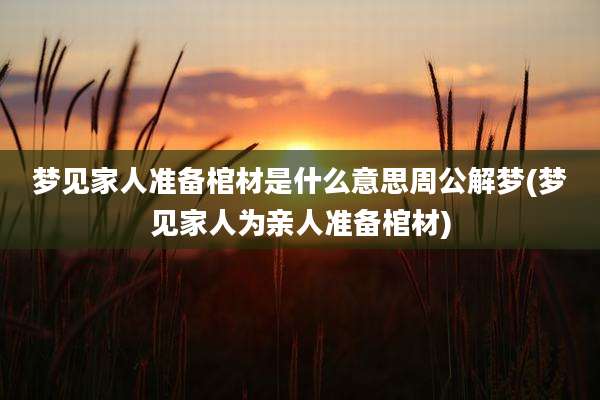 梦见家人准备棺材是什么意思周公解梦(梦见家人为亲人准备棺材)