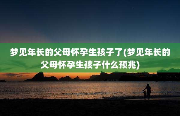 梦见年长的父母怀孕生孩子了(梦见年长的父母怀孕生孩子什么预兆)