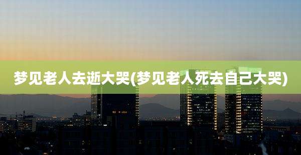 梦见老人去逝大哭(梦见老人死去自己大哭)