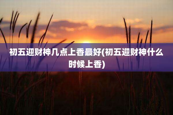 初五迎财神几点上香最好(初五迎财神什么时候上香)