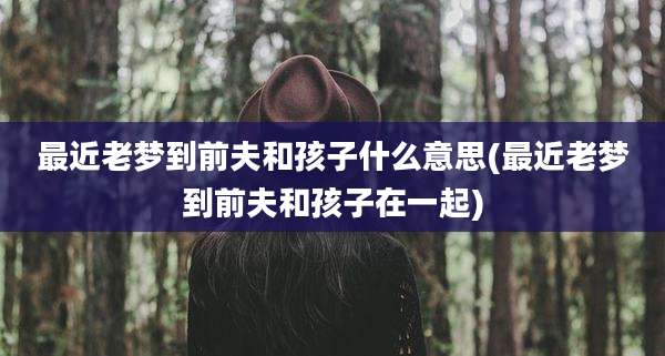 最近老梦到前夫和孩子什么意思(最近老梦到前夫和孩子在一起)