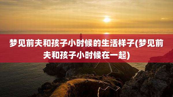 梦见前夫和孩子小时候的生活样子(梦见前夫和孩子小时候在一起)