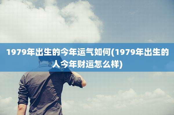 1979年出生的今年运气如何(1979年出生的人今年财运怎么样)