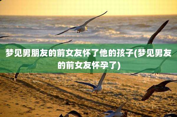梦见男朋友的前女友怀了他的孩子(梦见男友的前女友怀孕了)