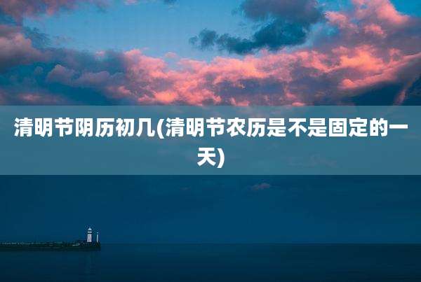 清明节阴历初几(清明节农历是不是固定的一天)