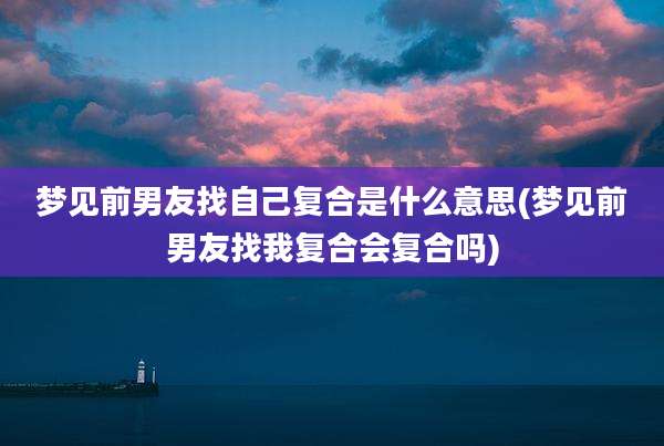 梦见前男友找自己复合是什么意思(梦见前男友找我复合会复合吗)