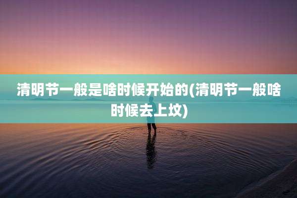 清明节一般是啥时候开始的(清明节一般啥时候去上坟)