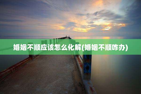 婚姻不顺应该怎么化解(婚姻不顺咋办)
