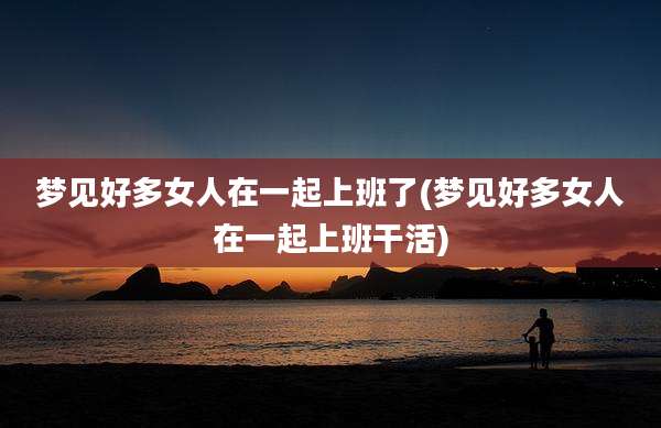 梦见好多女人在一起上班了(梦见好多女人在一起上班干活)