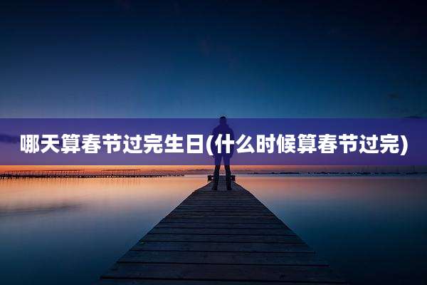 哪天算春节过完生日(什么时候算春节过完)