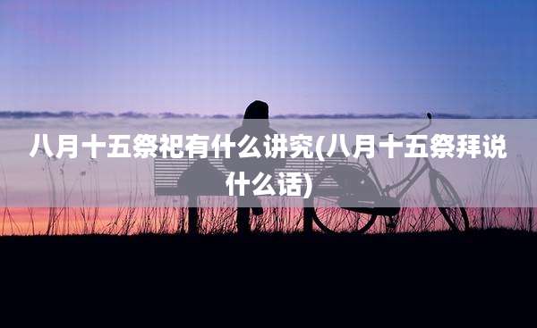 八月十五祭祀有什么讲究(八月十五祭拜说什么话)