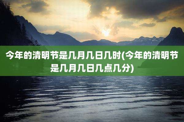 今年的清明节是几月几日几时(今年的清明节是几月几日几点几分)