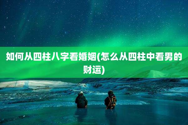 如何从四柱八字看婚姻(怎么从四柱中看男的财运)