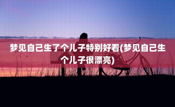 梦见自己生了个儿子特别好看(梦见自己生个儿子很漂亮)