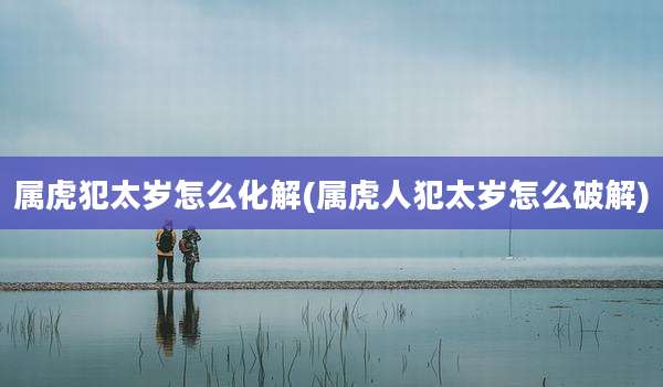 属虎犯太岁怎么化解(属虎人犯太岁怎么破解)