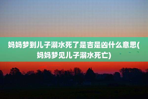 妈妈梦到儿子溺水死了是吉是凶什么意思(妈妈梦见儿子溺水死亡)