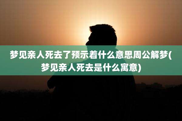 梦见亲人死去了预示着什么意思周公解梦(梦见亲人死去是什么寓意)