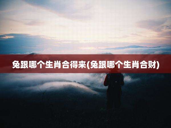 兔跟哪个生肖合得来(兔跟哪个生肖合财)