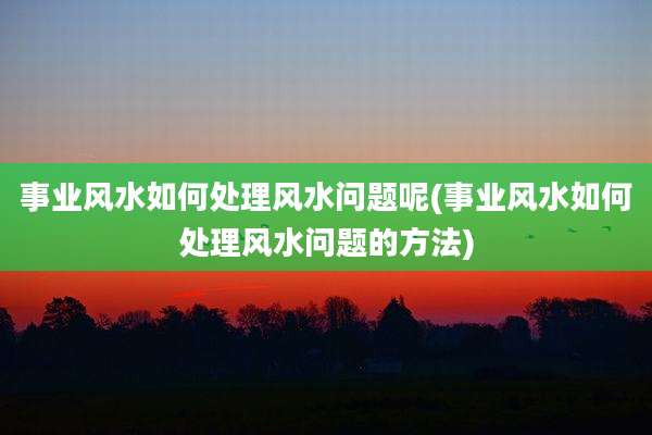 事业风水如何处理风水问题呢(事业风水如何处理风水问题的方法)