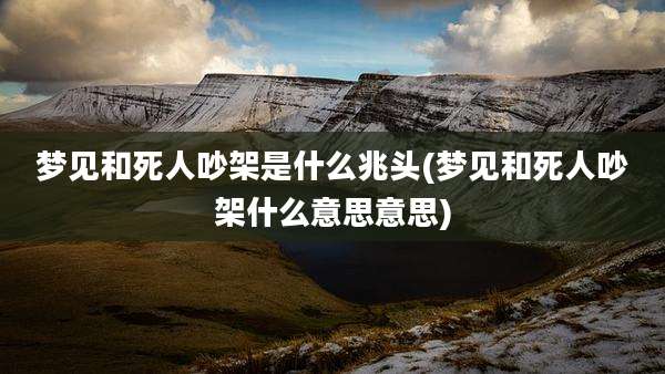 梦见和死人吵架是什么兆头(梦见和死人吵架什么意思意思)