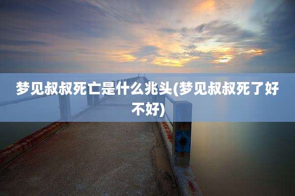 梦见叔叔死亡是什么兆头(梦见叔叔死了好不好)