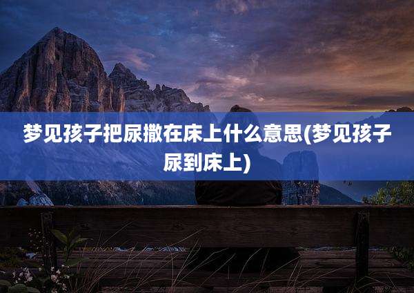梦见孩子把尿撒在床上什么意思(梦见孩子尿到床上)